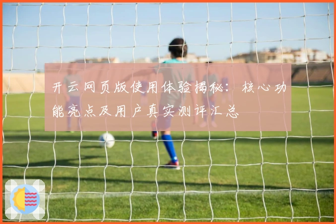 开云网页版使用体验揭秘：核心功能亮点及用户真实测评汇总